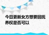 今日更新女方想要回抚养权是否可以