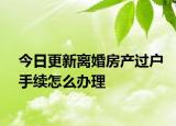 今日更新离婚房产过户手续怎么办理