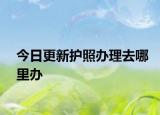 今日更新护照办理去哪里办