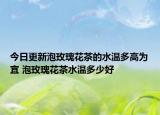 今日更新泡玫瑰花茶的水温多高为宜 泡玫瑰花茶水温多少好