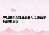 今日更新离婚后是否可以重新修改离婚协议