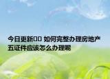 今日更新﻿﻿ 如何完整办理房地产五证件应该怎么办理呢