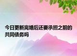 今日更新离婚后还要承担之前的共同债务吗