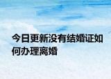 今日更新没有结婚证如何办理离婚