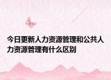 今日更新人力资源管理和公共人力资源管理有什么区别