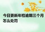 今日更新年检逾期三个月怎么处罚