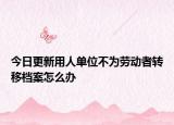今日更新用人单位不为劳动者转移档案怎么办