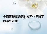 今日更新离婚后对方不让见孩子的怎么处理