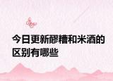 今日更新醪糟和米酒的区别有哪些