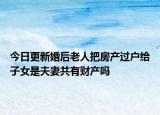 今日更新婚后老人把房产过户给子女是夫妻共有财产吗