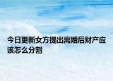 今日更新女方提出离婚后财产应该怎么分割