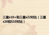 三星s10+和三星s22对比（三星s20和S10对比）