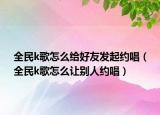 全民k歌怎么给好友发起约唱（全民k歌怎么让别人约唱）