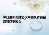 今日更新离婚协议中的抚养费金额可以更改么