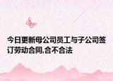 今日更新母公司员工与子公司签订劳动合同,合不合法
