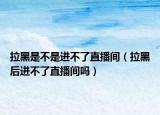 拉黑是不是进不了直播间（拉黑后进不了直播间吗）