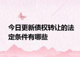今日更新债权转让的法定条件有哪些