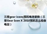 三星gear iconx耳机电池更换（三星Gear Icon X 2018耳机怎么检查电量）