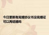今日更新有离婚协议书没离婚证可以再结婚吗