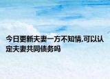 今日更新夫妻一方不知情,可以认定夫妻共同债务吗