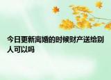 今日更新离婚的时候财产送给别人可以吗