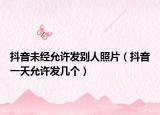 抖音未经允许发别人照片（抖音一天允许发几个）