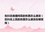 在抖音直播间买的东西怎么退货（在抖音上买的东西怎么退货在哪里找）