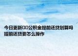 今日更新﻿﻿公积金提前还贷划算吗提前还贷要怎么操作