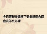 今日更新被骗签了劳务派遣合同应该怎么办呢