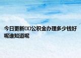 今日更新﻿﻿公积金办理多少钱好呢谁知道呢