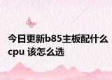今日更新b85主板配什么cpu 该怎么选