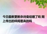 今日最新更新佘诗曼结婚了吗 网上传出的绯闻是真的吗
