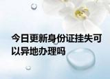 今日更新身份证挂失可以异地办理吗