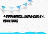 今日更新根据法律规定离婚多久后可以再婚