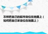 怎样把自己的超市定位在地图上（如何把自己家定位在地图上）