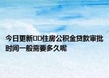 今日更新﻿﻿住房公积金贷款审批时间一般需要多久呢