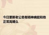 今日更新老公患有精神病能和他正常离婚么