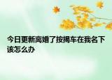 今日更新离婚了按揭车在我名下该怎么办