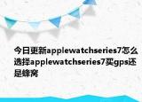 今日更新applewatchseries7怎么选择applewatchseries7买gps还是蜂窝