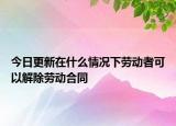 今日更新在什么情况下劳动者可以解除劳动合同
