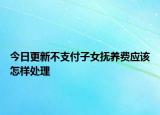 今日更新不支付子女抚养费应该怎样处理