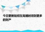 今日更新如何在离婚时得到更多的财产