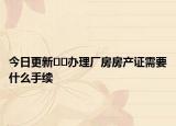 今日更新﻿﻿办理厂房房产证需要什么手续