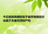 今日更新离婚时房子自然增值部分也属于夫妻共同财产吗