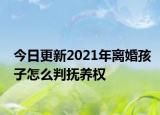 今日更新2021年离婚孩子怎么判抚养权