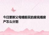 今日更新父母婚前买的房离婚房产怎么分割