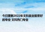 今日更新2022年文科就业前景好的专业 文科热门专业