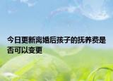 今日更新离婚后孩子的抚养费是否可以变更