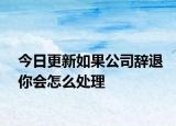 今日更新如果公司辞退你会怎么处理