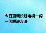 今日更新长虹电视一闪一闪解决方法